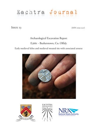 Eachtra Journal

Issue 13                                                  [ISSN 2009-2237]




                 Archaeological Excavation Report
                 E3661 - Busherstown, Co. Offaly
  Early medieval kilns and medieval moated site with associated annexe
 
