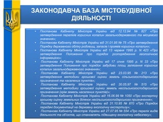 ЗАКОНОДАВЧА БАЗА МІСТОБУДІВНОЇ
ДІЯЛЬНОСТІ
• Постанова Кабінету Міністрів України від 12.12.94 № 827 «Про
затвердження переліків корисних копалин загальнодержавного та місцевого
значення»;
• Постанова Кабінету Міністрів України від 31.01.95 № 75 «Про затвердження
Порядку державного обліку родовищ, запасів і проявів корисних копалин»;
• Постанова Кабінету Міністрів України від 13 червня 1995 р. N 423 «Про
затвердження Положення про порядок розпорядження геологічною
інформацією»;
• Постанова Кабінету Міністрів України від 17 січня 1995 р. N 33 «Про
затвердження Положення про порядок забудови площ залягання корисних
копалин загальнодержавного значення»;
• Постанова Кабінету Міністрів України від 23.03.95 № 213 «Про
затвердження методики грошової оцінки земель сільськогосподарського
призначення та населених пунктів»;
• Постанова Кабінету Міністрів України від 30.05.97 № 515 «Про
затвердження методики грошової оцінки земель несільськогосподарського
призначення (крім земель населених пунктів)»;
• Постанова Кабінету Міністрів України від 16.06.99 № 1050 «Про експертну
грошову оцінку земельних ділянок несільськогосподарського призначення»;
• Постанова Кабінету Міністрів України від 31.10.95 № 870 «Про Порядок
передачі документації на державну екологічну експертизу»;
• Постанова Кабінету Міністрів України від 27.07.95 № 554 «Про перелік видів
діяльності та об’єктів, що становлять підвищену екологічну небезпеку»;
 