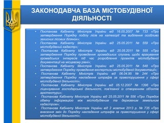 ЗАКОНОДАВЧА БАЗА МІСТОБУДІВНОЇ
ДІЯЛЬНОСТІ
• Постанова Кабінету Міністрів України від 16.05.2007 № 733 «Про
затвердження Порядку поділу лісів на категорії та виділення особливо
захисних лісових ділянок»;
• Постанова Кабінету Міністрів України від 25.05.2011 № 559 «Про
містобудівний кадастр»;
• Постанова Кабінету Міністрів України від 25.05.2011 № 555 «Про
затвердження Порядку проведення громадських слухань щодо врахування
громадських інтересів під час розроблення проектів містобудівної
документації на місцевому рівні»;
• Постанова Кабінету Міністрів України від 25.05.2011 № 548 «Про
затвердження Порядку проведення експертизи містобудівної документації»;
• Постанова Кабінету Міністрів України від 06.04.95 № 244 «Про
затвердження Порядку накладення штрафів за правопорушення у сфері
містобудівної діяльності»;
• Постанова Кабінету Міністрів України від 05.12.2007 № 1396 «Про
ліцензування господарської діяльності, пов'язаної із створенням об'єктів
архітектури»;
• Постанова Кабінету Міністрів України від 25.05.2011 № 556 «Про Порядок
обміну інформацією між містобудівним та державним земельним
кадастром»;
• Постанова Кабінету Міністрів України від 2 жовтня 2013 р. № 735 «Про
внесення змін до Порядку накладення штрафів за правопорушення у сфері
містобудівної діяльності»;
 