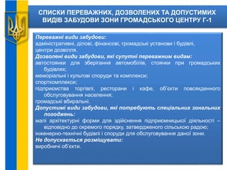 СПИСКИ ПЕРЕВАЖНИХ, ДОЗВОЛЕНИХ ТА ДОПУСТИМИХ
ВИДІВ ЗАБУДОВИ ЗОНИ ГРОМАДСЬКОГО ЦЕНТРУ Г-1
Переважні види забудови:
адміністративні, ділові, фінансові, громадські установи і будівлі,
центри дозвілля.
Дозволені види забудови, які супутні переважним видам:
автостоянки для зберігання автомобілів, стоянки при громадських
будівлях;
меморіальні і культові споруди та комплекси;
спорткомплекси;
підприємства торгівлі, ресторани і кафе, об’єкти повсякденного
обслуговування населення;
громадські вбиральні.
Допустимі види забудови, які потребують спеціальних зональних
погоджень:
малі архітектурні форми для здійснення підприємницької діяльності –
відповідно до окремого порядку, затвердженого сільською радою;
інженерно-технічні будівлі і споруди для обслуговування даної зони.
Не допускається розміщувати:
виробничі об’єкти.
 