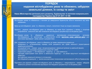 ПОРЯДОК
надання містобудівних умов та обмежень забудови
земельної ділянки, їх склад та зміст
Наказ Міністерства регіонального розвитку, будівництва та житлово-комунального
господарства України від 07.07.2011 N 109
Містобудівні умови та обмеження є чинними до завершення будівництва об'єкта незалежно від зміни
замовника.
Зміни до містобудівних умов та обмежень можуть вноситися тільки за згодою замовника.
Чинність наданих містобудівних умов та обмежень не може бути зупинена у зв'язку з початком
розроблення, внесення змін або оновлення містобудівної документації на місцевому рівні.
Містобудівні умови та обмеження надаються відповідними уповноваженими органами
містобудування та архітектури на безоплатній основі протягом семи робочих днів з дня
реєстрації відповідної заяви разом із документами.
Для отримання містобудівних умов та обмежень до заяви замовником додаються:
• засвідчена в установленому порядку копія документа про право власності (користування)
земельною ділянкою;
• ситуаційний план (схема) щодо місцезнаходження земельної ділянки (у довільній формі);
• викопіювання з топографо-геодезичного плану М 1:2000;
• кадастрова довідка з містобудівного кадастру (у разі наявності);
• черговий кадастровий план (витяг із земельного кадастру - за умови відсутності містобудівного
кадастру);
• фотофіксація земельної ділянки (з оточенням);
• містобудівний розрахунок з техніко-економічними показниками запланованого об'єкта будівництва.
Підставою для відмови у видачі містобудівних умов та обмежень є невідповідність намірів забудови
земельної ділянки положенням відповідної містобудівної документації на місцевому рівні.
 