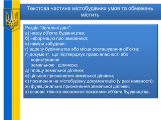 Текстова частина містобудівних умов та обмежень
містить
Розділ "Загальні дані":
а) назву об'єкта будівництва;
б) інформацію про замовника;
в) наміри забудови;
г) адресу будівництва або місце розташування об'єкта;
ґ) документ, що підтверджує право власності або
користування
земельною ділянкою;
д) площу земельної ділянки;
е) цільове призначення земельної ділянки;
є) посилання на містобудівну документацію (у разі наявності);
ж) функціональне призначення земельної ділянки;
з) основні техніко-економічні показники об'єкта будівництва.
 