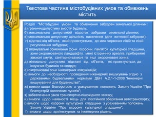 Текстова частина містобудівних умов та обмежень
містить
Розділ "Містобудівні умови та обмеження забудови земельної ділянки«:
а) граничнодопустиму висоту будівель;
б) максимально допустимий відсоток забудови земельної ділянки;
в) максимально допустиму щільність населення (для житлової забудови);
г) відстані від об'єкта, який проектується, до меж червоних ліній та ліній
регулювання забудови;
ґ) планувальні обмеження (зони охорони пам'яток культурної спадщини,
зони охоронюваного ландшафту, межі історичних ареалів, прибережні
захисні смуги, санітарно-захисні та інші охоронювані зони);
д) мінімально допустимі відстані від об'єктів, які проектуються, до
існуючих будинків та споруд;
е) охоронювані зони інженерних комунікацій;
є) вимоги до необхідності проведення інженерних вишукувань згідно з
державними будівельними нормами ДБН А.2.1-1-2008 "Інженерні
вишукування для будівництва";
ж) вимоги щодо благоустрою з урахуванням положень Закону України "Про
благоустрій населених пунктів";
з) забезпечення умов транспортно-пішохідного зв'язку;
и) вимоги щодо наявності місць для постійного зберігання автотранспорту;
і) вимоги щодо охорони культурної спадщини з урахуванням положень
Закону України "Про охорону культурної спадщини";
ї) вимоги щодо архітектурних та інженерних рішень.
 