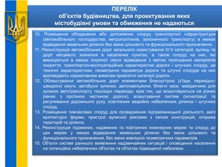 ПЕРЕЛІК
об'єктів будівництва, для проектування яких
містобудівні умови та обмеження не надаються
10. Розміщення обладнання або допоміжних споруд транспортної інфраструктури
(автомобільного господарства, метрополітенів, залізничного транспорту) в межах
відведення земельних ділянок без зміни цільового та функціонального призначення.
11. Реконструкція автомобільних доріг загального користування IV-V категорій, вулиць та
доріг місцевого значення в населених пунктах, а також споруд на них, які
виконуються в межах існуючої смуги відведення з метою поліпшення матеріалів
покриття, транспортно-експлуатаційних характеристик дороги і штучних споруд, де
технічні характеристики, геометричні параметри дороги та штучні споруди на них
відповідають нормативним вимогам прийнятої категорії дороги.
12. Облаштування автомобільних доріг елементами благоустрою (з'їзди, перехідно-
швидкісні смуги, автобусні зупинки, автопавільйони, білетні каси, майданчики для
зупинок автотранспорту, пішохідні переходи, крім тих, що влаштовуються на різних
рівнях з проїзною частиною дороги), влаштування систем сигналізації та
регулювання дорожнього руху, освітлення аварійно небезпечних ділянок і штучних
споруд.
13. Розміщення тимчасових споруд для провадження підприємницької діяльності, малі
архітектурні форми, пристрої вуличної реклами з легких конструкцій, огорожа
територій та ділянок.
14. Реконструкція підземних, надземних та повітряних інженерних мереж та споруд до
цих мереж у межах відведення земельних ділянок без зміни цільового та
функціонального призначення, без зміни зовнішніх геометричних параметрів.
15. Об'єкти систем раннього виявлення надзвичайних ситуацій і оповіщення населення
на потенційно небезпечних об'єктах та об'єктах підвищеної небезпеки.
 