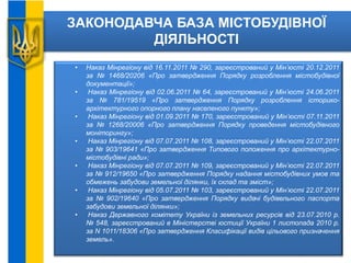 ЗАКОНОДАВЧА БАЗА МІСТОБУДІВНОЇ
ДІЯЛЬНОСТІ
• Наказ Мінрегіону від 16.11.2011 № 290, зареєстрований у Мін’юсті 20.12.2011
за № 1468/20206 «Про затвердження Порядку розроблення містобудівної
документації»;
• Наказ Мінрегіону від 02.06.2011 № 64, зареєстрований у Мін’юсті 24.06.2011
за № 781/19519 «Про затвердження Порядку розроблення історико-
архітектурного опорного плану населеного пункту»;
• Наказ Мінрегіону від 01.09.2011 № 170, зареєстрований у Мін’юсті 07.11.2011
за № 1268/20006 «Про затвердження Порядку проведення містобудівного
моніторингу»;
• Наказ Мінрегіону від 07.07.2011 № 108, зареєстрований у Мін’юсті 22.07.2011
за № 903/19641 «Про затвердження Типового положення про архітектурно-
містобудівні ради»;
• Наказ Мінрегіону від 07.07.2011 № 109, зареєстрований у Мін’юсті 22.07.2011
за № 912/19650 «Про затвердження Порядку надання містобудівних умов та
обмежень забудови земельної ділянки, їх склад та зміст»;
• Наказ Мінрегіону від 05.07.2011 № 103, зареєстрований у Мін’юсті 22.07.2011
за № 902/19640 «Про затвердження Порядку видачі будівельного паспорта
забудови земельної ділянки»;
• Наказ Державного комітету України із земельних ресурсів від 23.07.2010 р.
№ 548, зареєстрований в Міністерстві юстиції України 1 листопада 2010 р.
за N 1011/18306 «Про затвердження Класифікації видів цільового призначення
земель».
 