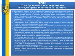 ПЕРЕЛІК
об'єктів будівництва, для проектування яких
містобудівні умови та обмеження не надаються
16. Дообладнання будівель існуючих підприємств приймально-передавальними пристроями та
обладнанням супутникового, радіорелейного, рухомого (мобільного) та оптико-волоконного
зв'язку, вузлами доступу до загальних інформаційних мереж, спеціальними системами
захисту інформації та дообладнання і модернізація автоматичних систем управління
технологічними процесами та засобами обліку без зміни зовнішніх геометричних
параметрів.
17. Заміна повітряних ліній зв'язку на кабельні.
18. Встановлення малих архітектурних форм, реконструкція елементів благоустрою без
знесення (перенесення) інших споруд чи комунікацій.
19. Дитячі та спортивні майданчики, передбачені містобудівною документацією, всі типи
озеленення, благоустрій прибудинкових територій.
20. Будівництво об'єктів стільникового зв'язку та їх зовнішніх інженерних мереж здійснюється за
умови їх відповідності санітарним та будівельним нормам і правилам; архітектурно-
планувальним вимогам, що визначаються органом містобудування та архітектури, з
урахуванням червоних та інших ліній регулювання забудови. За типовими технічними
рішеннями об'єкти стільникового зв'язку поділяються на:
1) об'єкти, що будуються в існуючих пристосованих, вбудовано-прибудованих приміщеннях
та приміщеннях контейнерного типу із встановленням обладнання зв'язку, з використанням
легких трубостійок для кріплення антенно-фідерних пристроїв (далі - АФП), встановлених
на існуючих будівлях, виробничих спорудах, металевих і цегляних трубах;
2) те саме, із встановленням на існуючих будівлях малогабаритних (до 30 м) щогл
полегшеної конструкції для кріплення АФП;
3) наземні щогли з відтяжками та башти для кріплення АФП із встановленням обладнання
зв'язку в існуючих пристосованих, вбудовано-прибудованих приміщеннях та приміщеннях
контейнерного типу.
 