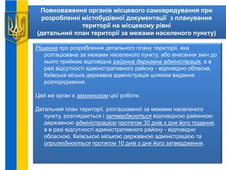 Повноваження органів місцевого самоврядування при
розробленні містобудівної документації з планування
території на місцевому рівні
(детальний план території за межами населеного пункту)
Рішення про розроблення детального плану території, яка
розташована за межами населеного пункту, або внесення змін до
нього приймає відповідна районна державна адміністрація, а в
разі відсутності адміністративного району - відповідно обласна,
Київська міська державна адміністрація шляхом видання
розпорядження.
Цей же орган є замовником цієї роботи.
Детальний план території, розташованої за межами населеного
пункту, розглядається і затверджується відповідною районною
державною адміністрацією протягом 30 днів з дня його подання,
а в разі відсутності адміністративного району - відповідно
обласною, Київською міською державною адміністрацією та
оприлюднюється протягом 10 днів з дня його затвердження.
 