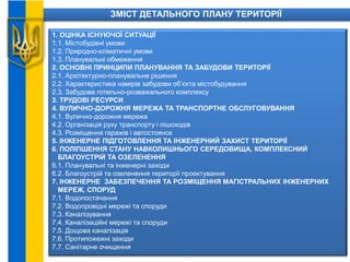 ЗМІСТ ДЕТАЛЬНОГО ПЛАНУ ТЕРИТОРІЇ
1. ОЦІНКА ІСНУЮЧОЇ СИТУАЦІЇ
1.1. Містобудівні умови
1.2. Природно-кліматичні умови
1.3. Планувальні обмеження
2. ОСНОВНІ ПРИНЦИПИ ПЛАНУВАННЯ ТА ЗАБУДОВИ ТЕРИТОРІЇ
2.1. Архітектурно-планувальне рішення
2.2. Характеристика намірів забудови об’єкта містобудування
2.3. Забудова готельно-розважального комплексу
3. ТРУДОВІ РЕСУРСИ
4. ВУЛИЧНО-ДОРОЖНЯ МЕРЕЖА ТА ТРАНСПОРТНЕ ОБСЛУГОВУВАННЯ
4.1. Вулично-дорожня мережа
4.2. Організація руху транспорту і пішоходів
4.3. Розміщення гаражів і автостоянок
5. ІНЖЕНЕРНЕ ПІДГОТОВЛЕННЯ ТА ІНЖЕНЕРНИЙ ЗАХИСТ ТЕРИТОРІЇ
6. ПОЛІПШЕННЯ СТАНУ НАВКОЛИШНЬОГО СЕРЕДОВИЩА, КОМПЛЕКСНИЙ
БЛАГОУСТРІЙ ТА ОЗЕЛЕНЕННЯ
6.1. Планувальні та інженерні заходи
6.2. Благоустрій та озеленення території проектування
7. ІНЖЕНЕРНЕ ЗАБЕЗПЕЧЕННЯ ТА РОЗМІЩЕННЯ МАГІСТРАЛЬНИХ ІНЖЕНЕРНИХ
МЕРЕЖ, СПОРУД
7.1. Водопостачання
7.2. Водопровідні мережі та споруди
7.3. Каналізування
7.4. Каналізаційні мережі та споруди
7.5. Дощова каналізація
7.6. Протипожежні заходи
7.7. Санітарне очищення
 