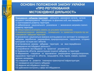 ОСНОВНІ ПОЛОЖЕННЯ ЗАКОНУ УКРАЇНИ
«ПРО РЕГУЛЮВАННЯ
МІСТОБУДІВНОЇ ДІЯЛЬНОСТІ»
Планування і забудова територій - діяльність державних органів, органів
місцевого самоврядування, юридичних та фізичних осіб, яка передбачає:
1) прогнозування розвитку територій;
2) забезпечення раціонального розселення і визначення напрямів сталого
розвитку територій;
3) обґрунтування розподілу земель за цільовим призначенням;
4) взаємоузгодження державних, громадських та приватних інтересів під час
планування і забудови територій;
5) визначення і раціональне взаємне розташування зон житлової та громадської
забудови, виробничих, рекреаційних, природоохоронних, оздоровчих, історико-
культурних та інших зон і об'єктів;
6) встановлення режиму забудови територій, на яких передбачено
провадження містобудівної діяльності;
7) розроблення містобудівної та проектної документації;
8) будівництво об'єктів, реконструкцію існуючої забудови та територій;
9) збереження, створення та відновлення рекреаційних, природоохоронних,
оздоровчих територій та об'єктів, ландшафтів, лісів, парків, скверів, окремих
зелених насаджень;
10) створення та розвиток інженерно-транспортної інфраструктури;
11) проведення моніторингу забудови;
12) ведення містобудівного кадастру;
13) здійснення контролю у сфері містобудування.
 