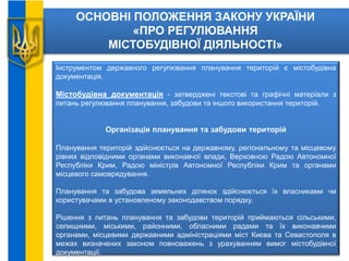 ОСНОВНІ ПОЛОЖЕННЯ ЗАКОНУ УКРАЇНИ
«ПРО РЕГУЛЮВАННЯ
МІСТОБУДІВНОЇ ДІЯЛЬНОСТІ»
Інструментом державного регулювання планування територій є містобудівна
документація.
Містобудівна документація - затверджені текстові та графічні матеріали з
питань регулювання планування, забудови та іншого використання територій.
Організація планування та забудови територій
Планування територій здійснюється на державному, регіональному та місцевому
рівнях відповідними органами виконавчої влади, Верховною Радою Автономної
Республіки Крим, Радою міністрів Автономної Республіки Крим та органами
місцевого самоврядування.
Планування та забудова земельних ділянок здійснюється їх власниками чи
користувачами в установленому законодавством порядку.
Рішення з питань планування та забудови територій приймаються сільськими,
селищними, міськими, районними, обласними радами та їх виконавчими
органами, місцевими державними адміністраціями міст Києва та Севастополя в
межах визначених законом повноважень з урахуванням вимог містобудівної
документації.
 