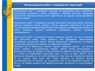 Фінансування робіт з планування територій
Фінансування робіт з планування територій на державному рівні, розроблення
нормативних документів з питань планування і забудови територій, проведення
пріоритетних науково-дослідних робіт здійснюється за рахунок коштів Державного
бюджету України.
Фінансування робіт з планування території Автономної Республіки Крим, областей,
районів, населених пунктів, районів у містах, кварталів здійснюється за рахунок
коштів відповідних місцевих бюджетів або інших джерел, не заборонених законом, за
умови виконання функцій замовника відповідним органом місцевого
самоврядування.
Фінансування робіт з планування окремих земельних ділянок, на яких їх власники
або користувачі мають намір здійснити нове будівництво, реконструкцію,
реставрацію, капітальний ремонт об'єктів будівництва, здійснюється за рахунок
коштів таких осіб або інших джерел, не заборонених законом.
Довідково (ст.79 Земельного кодексу України): Земельна ділянка - це частина
земної поверхні з установленими межами, певним місцем розташування, з
визначеними щодо неї правами. Право власності на земельну ділянку поширюється
в її межах на поверхневий (ґрунтовий) шар, а також на водні об'єкти, ліси і
багаторічні насадження, які на ній знаходяться, якщо інше не встановлено законом
та не порушує прав інших осіб. Право власності на земельну ділянку
розповсюджується на простір, що знаходиться над та під поверхнею ділянки на
висоту і на глибину, необхідні для зведення житлових, виробничих та інших будівель і
споруд.
 
