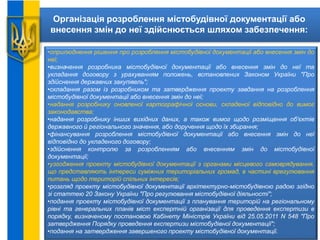 Організація розроблення містобудівної документації або
внесення змін до неї здійснюється шляхом забезпечення:
•оприлюднення рішення про розроблення містобудівної документації або внесення змін до
неї;
•визначення розробника містобудівної документації або внесення змін до неї та
укладання договору з урахуванням положень, встановлених Законом України "Про
здійснення державних закупівель";
•складання разом із розробником та затвердження проекту завдання на розроблення
містобудівної документації або внесення змін до неї;
•надання розробнику оновленої картографічної основи, складеної відповідно до вимог
законодавства;
•надання розробнику інших вихідних даних, а також вимог щодо розміщення об'єктів
державного й регіонального значення, або доручення щодо їх збирання;
•фінансування розроблення містобудівної документації або внесення змін до неї
відповідно до укладеного договору;
•здійснення контролю за розробленням або внесенням змін до містобудівної
документації;
•узгодження проекту містобудівної документації з органами місцевого самоврядування,
що представляють інтереси суміжних територіальних громад, в частині врегулювання
питань щодо територій спільних інтересів;
•розгляд проекту містобудівної документації архітектурно-містобудівною радою згідно
зі статтею 20 Закону України "Про регулювання містобудівної діяльності";
•подання проекту містобудівної документації з планування територій на регіональному
рівні та генеральних планів міст експертній організації для проведення експертизи в
порядку, визначеному постановою Кабінету Міністрів України від 25.05.2011 N 548 "Про
затвердження Порядку проведення експертизи містобудівної документації";
•подання на затвердження завершеного проекту містобудівної документації.
 
