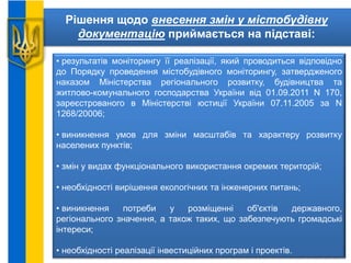 Рішення щодо внесення змін у містобудівну
документацію приймається на підставі:
• результатів моніторингу її реалізації, який проводиться відповідно
до Порядку проведення містобудівного моніторингу, затвердженого
наказом Міністерства регіонального розвитку, будівництва та
житлово-комунального господарства України від 01.09.2011 N 170,
зареєстрованого в Міністерстві юстиції України 07.11.2005 за N
1268/20006;
• виникнення умов для зміни масштабів та характеру розвитку
населених пунктів;
• змін у видах функціонального використання окремих територій;
• необхідності вирішення екологічних та інженерних питань;
• виникнення потреби у розміщенні об'єктів державного,
регіонального значення, а також таких, що забезпечують громадські
інтереси;
• необхідності реалізації інвестиційних програм і проектів.
 