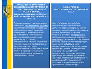 КОНЦЕПЦІЯ РЕФОРМУВАННЯ
МІСЦЕВОГО САМОВРЯДУВАННЯ ТА
ТЕРИТОРІАЛЬНОЇ ОРГАНІЗАЦІЇ
ВЛАДИ В УКРАЇНІ,
схвалена розпорядженням Кабінету
Міністрів України від 1 квітня 2014 р.
№ 333-р
Реформа місцевого самоврядування
спрямована на створення та підтримку
сприятливого життєвого середовища,
забезпечення сталого соціально-
економічного розвитку відповідних
адміністративно-територіальних
одиниць, задоволення інтересів
громадян в усіх сферах
життєдіяльності, надання населенню
органами місцевого самоврядування
високоякісних і доступних
адміністративних, соціальних та інших
послуг на відповідних територіях,
узгодження інтересів держави та
територіальних громад.
ЗАКОН УКРАЇНИ
«ПРО ОСНОВИ МІСТОБУДУВАННЯ»
1992 р.
Містобудування (містобудівна
діяльність) - це цілеспрямована
діяльність державних органів, органів
місцевого самоврядування, підприємств,
установ, організацій, громадян,
об'єднань громадян по створенню та
підтриманню повноцінного життєвого
середовища, яка включає прогнозування
розвитку населених пунктів і територій,
планування, забудову та інше
використання територій, проектування,
будівництво об'єктів містобудування,
спорудження інших об'єктів,
реконструкцію історичних населених
пунктів при збереженні традиційного
характеру середовища, реставрацію та
реабілітацію об'єктів культурної
спадщини, створення інженерної та
транспортної інфраструктури.
 