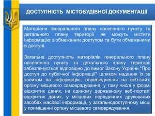 ДОСТУПНІСТЬ МІСТОБУДІВНОЇ ДОКУМЕНТАЦІЇ
Матеріали генерального плану населеного пункту та
детального плану території не можуть містити
інформацію з обмеженим доступом та бути обмеженими
в доступі.
Загальна доступність матеріалів генерального плану
населеного пункту та детального плану території
забезпечується відповідно до вимог Закону України "Про
доступ до публічної інформації" шляхом надання їх за
запитом на інформацію, оприлюднення на веб-сайті
органу місцевого самоврядування, у тому числі у формі
відкритих даних, на єдиному державному веб-порталі
відкритих даних, у місцевих періодичних друкованих
засобах масової інформації, у загальнодоступному місці
у приміщенні органу місцевого самоврядування.
 