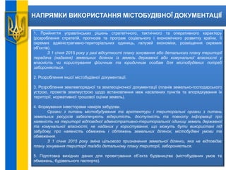 НАПРЯМКИ ВИКОРИСТАННЯ МІСТОБУДІВНОЇ ДОКУМЕНТАЦІЇ
1. Прийняття управлінських рішень стратегічного, тактичного та оперативного характеру
(розроблення стратегій, прогнозів та програм соціального і економічного розвитку країни, її
окремих адміністративно-територіальних одиниць, галузей економіки, розміщення окремих
об’єктів).
З 1 січня 2015 року у разі відсутності плану зонування або детального плану території
передача (надання) земельних ділянок із земель державної або комунальної власності у
власність чи користування фізичним та юридичним особам для містобудівних потреб
забороняється.
2. Розроблення іншої містобудівної документації.
3. Розроблення землевпорядної та землеоціночної документації (планів земельно-господарського
устрою, проектів землеустрою щодо встановлення меж населених пунктів та впорядкування їх
території, нормативної грошової оцінки земель).
4. Формування інвесторами намірів забудови.
Органи з питань містобудування та архітектури і територіальні органи з питань
земельних ресурсів забезпечують відкритість, доступність та повноту інформації про
наявність на території відповідної адміністративно-територіальної одиниці земель державної
та комунальної власності, не наданих у користування, що можуть бути використані під
забудову, про наявність обмежень і обтяжень земельних ділянок, містобудівні умови та
обмеження.
З 1 січня 2015 року зміна цільового призначення земельної ділянки, яка не відповідає
плану зонування території та/або детальному плану території, забороняється.
5. Підготовка вихідних даних для проектування об’єкта будівництва (містобудівних умов та
обмежень, будівельного паспорта).
 