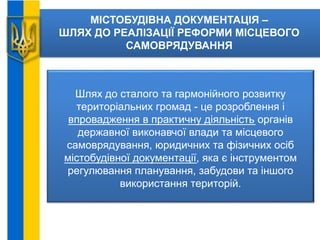 МІСТОБУДІВНА ДОКУМЕНТАЦІЯ –
ШЛЯХ ДО РЕАЛІЗАЦІЇ РЕФОРМИ МІСЦЕВОГО
САМОВРЯДУВАННЯ
Шлях до сталого та гармонійного розвитку
територіальних громад - це розроблення і
впровадження в практичну діяльність органів
державної виконавчої влади та місцевого
самоврядування, юридичних та фізичних осіб
містобудівної документації, яка є інструментом
регулювання планування, забудови та іншого
використання територій.
 