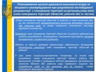 Повноваження органів державної виконавчої влади та
місцевого самоврядування при розробленні містобудівної
документації з планування території на регіональному рівні
(схем планування території областей, районів або їх частин)
Схеми планування території областей та районів, а також внесення змін
до цієї документації затверджуються рішенням відповідної обласної
або районної ради за умови отримання позитивного висновку
державної експертизи.
Реалізація схем планування території областей та районів здійснюється
шляхом розроблення, затвердження і виконання відповідних програм
економічного і соціального розвитку.
Обласні та районні державні адміністрації забезпечують проведення
моніторингу реалізації схем планування території областей та
районів.
У разі зміни соціально-економічних показників, на основі яких
розроблено схеми планування території області, району, або
виникнення потреби у розміщенні об'єктів державного, регіонального
значення обласна або районна рада приймають рішення про
розроблення нової чи про внесення змін до існуючої схеми
планування відповідної території.
 