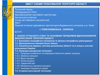 ЗМІСТ СХЕМИ ПЛАНУВАННЯ ТЕРИТОРІЇ ОБЛАСТІ
Титульний аркуш
Підтвердження ГАПа
Кваліфікаційний сертифікат архітектора
Авторський колектив
Склад містобудівної документації
Зміст
Ліцензія Інспекції державного архітектурно-будівельного контролю у м. Києві
І. ПОЯСНЮВАЛЬНА ЗАПИСКА
ВСТУП
1. АНАЛІЗ СУЧАСНОГО СТАНУ ТА ОСНОВНИХ ПЕРЕДУМОВ ВДОСКОНАЛЕННЯ
ВИКОРИСТАННЯ ТЕРИТОРІЇ ОБЛАСТІ
1.1. Економіко-географічне положення та фізико-географічне районування
1.2. Функціональне використання земель
1.3. Поселенська мережа, системи розселення області та їх місце в системі
розселення України
1.4. Природно-ресурсний потенціал
1.4.1. Природно-кліматичні та інженерно-геологічні умови і ресурси
1.4.2. Земельні ресурси
1.4.3. Водні ресурси
1.4.4. Лісові ресурси
1.4.5. Тваринний світ
1.4.6. Мінерально-сировинні ресурси
1.4.7. Інженерно-будівельні умови
1.5. Історико-культурний потенціал
 