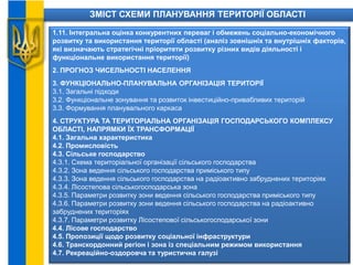 ЗМІСТ СХЕМИ ПЛАНУВАННЯ ТЕРИТОРІЇ ОБЛАСТІ
1.11. Інтегральна оцінка конкурентних переваг і обмежень соціально-економічного
розвитку та використання території області (аналіз зовнішніх та внутрішніх факторів,
які визначають стратегічні пріоритети розвитку різних видів діяльності і
функціональне використання території)
2. ПРОГНОЗ ЧИСЕЛЬНОСТІ НАСЕЛЕННЯ
3. ФУНКЦІОНАЛЬНО-ПЛАНУВАЛЬНА ОРГАНІЗАЦІЯ ТЕРИТОРІЇ
3.1. Загальні підходи
3.2. Функціональне зонування та розвиток інвестиційно-привабливих територій
3.3. Формування планувального каркаса
4. СТРУКТУРА ТА ТЕРИТОРІАЛЬНА ОРГАНІЗАЦІЯ ГОСПОДАРСЬКОГО КОМПЛЕКСУ
ОБЛАСТІ, НАПРЯМКИ ЇХ ТРАНСФОРМАЦІЇ
4.1. Загальна характеристика
4.2. Промисловість
4.3. Сільське господарство
4.3.1. Схема територіальної організації сільського господарства
4.3.2. Зона ведення сільського господарства приміського типу
4.3.3. Зона ведення сільського господарства на радіоактивно забруднених територіях
4.3.4. Лісостепова сільськогосподарська зона
4.3.5. Параметри розвитку зони ведення сільського господарства приміського типу
4.3.6. Параметри розвитку зони ведення сільського господарства на радіоактивно
забруднених територіях
4.3.7. Параметри розвитку Лісостепової сільськогосподарської зони
4.4. Лісове господарство
4.5. Пропозиції щодо розвитку соціальної інфраструктури
4.6. Транскордонний регіон і зона із спеціальним режимом використання
4.7. Рекреаційно-оздоровча та туристична галузі
 