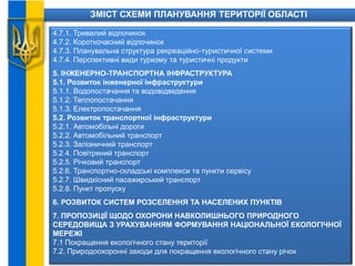 ЗМІСТ СХЕМИ ПЛАНУВАННЯ ТЕРИТОРІЇ ОБЛАСТІ
4.7.1. Тривалий відпочинок
4.7.2. Короткочасний відпочинок
4.7.3. Планувальна структура рекреаційно-туристичної системи
4.7.4. Перспективні види туризму та туристичні продукти
5. ІНЖЕНЕРНО-ТРАНСПОРТНА ІНФРАСТРУКТУРА
5.1. Розвиток інженерної інфраструктури
5.1.1. Водопостачання та водовідведення
5.1.2. Теплопостачання
5.1.3. Електропостачання
5.2. Розвиток транспортної інфраструктури
5.2.1. Автомобільні дороги
5.2.2. Автомобільний транспорт
5.2.3. Залізничний транспорт
5.2.4. Повітряний транспорт
5.2.5. Річковий транспорт
5.2.6. Транспортно-складські комплекси та пункти сервісу
5.2.7. Швидкісний пасажирський транспорт
5.2.8. Пункт пропуску
6. РОЗВИТОК СИСТЕМ РОЗСЕЛЕННЯ ТА НАСЕЛЕНИХ ПУНКТІВ
7. ПРОПОЗИЦІЇ ЩОДО ОХОРОНИ НАВКОЛИШНЬОГО ПРИРОДНОГО
СЕРЕДОВИЩА З УРАХУВАННЯМ ФОРМУВАННЯ НАЦІОНАЛЬНОЇ ЕКОЛОГІЧНОЇ
МЕРЕЖІ
7.1 Покращення екологічного стану території
7.2. Природоохоронні заходи для покращення екологічного стану річок
 