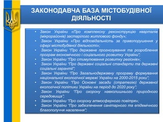 ЗАКОНОДАВЧА БАЗА МІСТОБУДІВНОЇ
ДІЯЛЬНОСТІ
• Закон України «Про комплексну реконструкцію кварталів
(мікрорайонів) застарілого житлового фонду»;
• Закон України «Про відповідальність за правопорушення у
сфері містобудівної діяльності»;
• Закон України “Про державне прогнозування та розроблення
програм економічного і соціального розвитку України”;
• Закон України “Про стимулювання розвитку регіонів»;
• Закон України “Про державні соціальні стандарти та державні
соціальні гарантії”;
• Закон України “Про Загальнодержавну програму формування
національної екологічної мережі України на 2000-2015 роки”;
• Закон України “Про Основні засади (стратегію) державної
екологічної політики України на період до 2020 року”;
• Закон України “Про охорону навколишнього природного
середовища”;
• Закон України “Про охорону атмосферного повітря»;
• Закон України “Про забезпечення санітарного та епідемічного
благополуччя населення”;
 