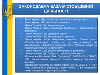 ЗАКОНОДАВЧА БАЗА МІСТОБУДІВНОЇ
ДІЯЛЬНОСТІ
• Закон України «Про особисте селянське господарство»;
• Закон України «Про меліорацію земель»;
• Закон України «Про аквакультуру»;
• Закон України «Про топографо-геодезичну і картографічну
діяльність»;
• Закон України «Про будівельні норми»;
• Закон України «Про екологічну експертизу»;
• Закон України «Про відчуження земельних ділянок, інших
об'єктів нерухомого майна, що на них розміщені, які
перебувають у приватній власності, для суспільних потреб чи
з мотивів суспільної необхідності»;
• Закон України «Про здійснення державних закупівель»;
• Закон України «Про доступ до публічної інформації»;
• Постанова Верховної Ради України від 24.12.99 № 1359-XIV
«Про затвердження Концепції сталого розвитку населених
пунктів»;
• Постанова Кабінету Міністрів України від 29.08.02 р. N 1291
«Про забезпечення реалізації Закону України «Про Генеральну
схему планування території України»;
 