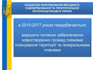 КОНЦЕПЦІЯ РЕФОРМУВАННЯ МІСЦЕВОГО
САМОВРЯДУВАННЯ ТА ТЕРИТОРІАЛЬНОЇ
ОРГАНІЗАЦІЇ ВЛАДИ В УКРАЇНІ
в 2015-2017 роках передбачається:
вирішити питання забезпечення
новостворених громад схемами
планування території та генеральними
планами
 
