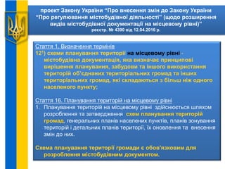 проект Закону України “Про внесення змін до Закону України
“Про регулювання містобудівної діяльності” (щодо розширення
видів містобудівної документації на місцевому рівні)”
реєстр. № 4390 від 12.04.2016 р.
Стаття 1. Визначення термінів
121) схеми планування території на місцевому рівні -
містобудівна документація, яка визначає принципові
вирішення планування, забудови та іншого використання
територій об’єднаних територіальних громад та інших
територіальних громад, які складаються з більш ніж одного
населеного пункту;
Стаття 16. Планування територій на місцевому рівні
1. Планування територій на місцевому рівні здійснюється шляхом
розроблення та затвердження схем планування територій
громад, генеральних планів населених пунктів, планів зонування
територій і детальних планів території, їх оновлення та внесення
змін до них.
Схема планування території громади є обов'язковим для
розроблення містобудівним документом.
 