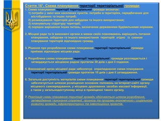Стаття 161. Схема планування території територіальної громади
1. Схема планування території територіальної громади визначає:
1) потреби у зміні меж населених пунктів, потреби в територіях, передбачених для
містобудівних та інших потреб;
2) розмежування територій для забудови та іншого використання;
3) планувальну структуру території;
4) порядок вирішення інших питань, визначених державними будівельними нормами.
2. Місцеві ради та їх виконавчі органи в межах своїх повноважень вирішують питання
планування, забудови та іншого використання територій згідно із схемою
планування територій відповідних громад.
3. Рішення про розроблення схеми планування території територіальної громади
приймає відповідна місцева рада.
4. Розроблена схема планування території територіальної громади розглядається і
затверджується місцевою радою протягом 30 днів з дня її подання.
5. Виконавчий орган місцевої ради забезпечує оприлюднення схеми планування
території територіальної громади протягом 10 днів з дня її затвердження.
6. Загальна доступність матеріалів схеми планування території територіальної громади
забезпечується шляхом розміщення основних положень на Інтернет-сайті органу
місцевого самоврядування, у місцевих друкованих засобах масової інформації,
а також у загальнодоступному місці в приміщенні такого органу.
7. Реалізація схеми планування території громади здійснюється шляхом розроблення,
затвердження і виконання стратегії, прогнозу та програми економічного і соціального
розвитку громади, інфраструктурних та інвестиційних проектів.
 