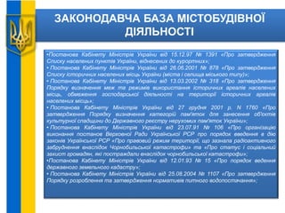 ЗАКОНОДАВЧА БАЗА МІСТОБУДІВНОЇ
ДІЯЛЬНОСТІ
•Постанова Кабінету Міністрів України від 15.12.97 № 1391 «Про затвердження
Списку населених пунктів України, віднесених до курортних»;
• Постанова Кабінету Міністрів України від 26.06.2001 № 878 «Про затвердження
Списку історичних населених місць України (міста і селища міського типу)»;
• Постанова Кабінету Міністрів України від 13.03.2002 № 318 «Про затвердження
Порядку визначення меж та режимів використання історичних ареалів населених
місць, обмеження господарської діяльності на території історичних ареалів
населених місць»;
• Постанова Кабінету Міністрів України від 27 грудня 2001 р. N 1760 «Про
затвердження Порядку визначення категорій пам'яток для занесення об'єктів
культурної спадщини до Державного реєстру нерухомих пам'яток України»;
• Постанова Кабінету Міністрів України від 23.07.91 № 106 «Про організацію
виконання постанов Верховної Ради Української РСР про порядок введення в дію
законів Української РСР «Про правовий режим території, що зазнала радіоактивного
забруднення внаслідок Чорнобильської катастрофи» та «Про статус і соціальний
захист громадян, які постраждали внаслідок чорнобильської катастрофи»;
•Постанова Кабінету Міністрів України від 12.01.93 № 15 «Про порядок ведення
державного земельного кадастру»;
• Постанова Кабінету Міністрів України від 25.08.2004 № 1107 «Про затвердження
Порядку розроблення та затвердження нормативів питного водопостачання»;
 