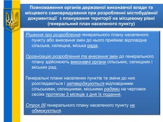 Повноваження органів державної виконавчої влади та
місцевого самоврядування при розробленні містобудівної
документації з планування території на місцевому рівні
(генеральний план населеного пункту)
Рішення про розроблення генерального плану населеного
пункту або внесення змін до нього приймає відповідна
сільська, селищна, міська рада.
Організацію розроблення та внесення змін до генерального
плану здійснюють виконавчі органи сільських, селищних і
міських рад.
Генеральні плани населених пунктів та зміни до них
розглядаються і затверджуються відповідними
сільськими, селищними, міськими радами на чергових
сесіях протягом 3 місяців з дня їх подання.
Строк дії генерального плану населеного пункту не
обмежується.
 