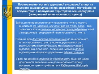 Повноваження органів державної виконавчої влади та
місцевого самоврядування при розробленні містобудівної
документації з планування території на місцевому рівні
(генеральний план населеного пункту)
Зміни до генерального плану населеного пункту можуть
вноситися не частіше, ніж один раз на п'ять років. Такі
зміни вносяться органом місцевого самоврядування, який
затверджував генеральний план населеного пункту.
Питання про дострокове внесення змін до генерального
плану населеного пункту може порушуватися за
результатами містобудівного моніторингу перед
відповідною сільською, селищною, міською радою
відповідною місцевою державною адміністрацією.
У разі виникнення державної необхідності рішення щодо
доцільності внесення змін до генерального плану
населеного пункту приймається Кабінетом Міністрів
України.
 