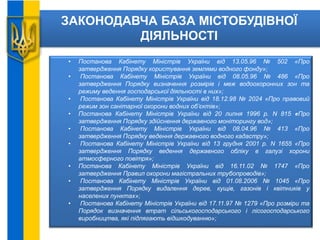 ЗАКОНОДАВЧА БАЗА МІСТОБУДІВНОЇ
ДІЯЛЬНОСТІ
• Постанова Кабінету Міністрів України від 13.05.96 № 502 «Про
затвердження Порядку користування землями водного фонду»;
• Постанова Кабінету Міністрів України від 08.05.96 № 486 «Про
затвердження Порядку визначення розмірів і меж водоохоронних зон та
режиму ведення господарської діяльності в них»;
• Постанова Кабінету Міністрів України від 18.12.98 № 2024 «Про правовий
режим зон санітарної охорони водних об’єктів»;
• Постанова Кабінету Міністрів України від 20 липня 1996 р. N 815 «Про
затвердження Порядку здійснення державного моніторингу вод»;
• Постанова Кабінету Міністрів України від 08.04.96 № 413 «Про
затвердження Порядку ведення державного водного кадастру»;
• Постанова Кабінету Міністрів України від 13 грудня 2001 р. N 1655 «Про
затвердження Порядку ведення державного обліку в галузі хорони
атмосферного повітря»;
• Постанова Кабінету Міністрів України від 16.11.02 № 1747 «Про
затвердження Правил охорони магістральних трубопроводів»;
• Постанова Кабінету Міністрів України від 01.08.2006 № 1045 «Про
затвердження Порядку видалення дерев, кущів, газонів і квітників у
населених пунктах»;
• Постанова Кабінету Міністрів України від 17.11.97 № 1279 «Про розміри та
Порядок визначення втрат сільськогосподарського і лісогосподарського
виробництва, які підлягають відшкодуванню»;
 