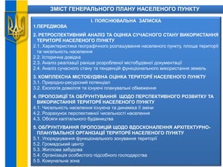 ЗМІСТ ГЕНЕРАЛЬНОГО ПЛАНУ НАСЕЛЕНОГО ПУНКТУ
І. ПОЯСНЮВАЛЬНА ЗАПИСКА
1.ПЕРЕДМОВА
2. РЕТРОСПЕКТИВНИЙ АНАЛІЗ ТА ОЦІНКА СУЧАСНОГО СТАНУ ВИКОРИСТАННЯ
ТЕРИТОРІЇ НАСЕЛЕНОГО ПУНКТУ
2.1. Характеристика географічного розташування населеного пункту, площа території
та чисельність населення
2.2. Історична довідка
2.3. Аналіз реалізації раніше розробленої містобудівної документації
2.4. Аналіз сучасного стану та тенденцій функціонального використання земель
3. КОМПЛЕКСНА МІСТОБУДІВНА ОЦІНКА ТЕРИТОРІЇ НАСЕЛЕНОГО ПУНКТУ
3.1. Природно-ресурсний потенціал
3.2. Екологія довкілля та існуючі планувальні обмеження
4. ПРОПОЗИЦІЇ ТА ОБҐРУНТУВАННЯ ЩОДО ПЕРСПЕКТИВНОГО РОЗВИТКУ ТА
ВИКОРИСТАННЯ ТЕРИТОРІЇ НАСЕЛЕНОГО ПУНКТУ
4.1. Чисельність населення існуюча та динаміка її зміни
4.2. Розрахунок перспективної чисельності населення
4.3. Обсяги капітального будівництва
5. ОБҐРУНТУВАННЯ ПРОПОЗИЦІЙ ЩОДО ВДОСКОНАЛЕННЯ АРХІТЕКТУРНО-
ПЛАНУВАЛЬНОЇ ОРГАНІЗАЦІЇ ТЕРИТОРІЇ НАСЕЛЕНОГО ПУНКТУ
5.1. Упорядкування функціонального зонування території
5.2. Громадський центр
5.3. Житлова забудова
5.4. Організація особистого підсобного господарства
5.5. Комунальна зона
 