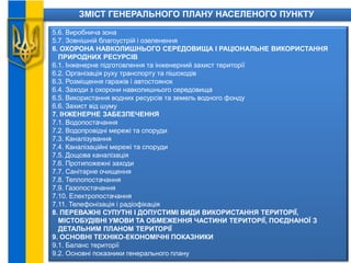ЗМІСТ ГЕНЕРАЛЬНОГО ПЛАНУ НАСЕЛЕНОГО ПУНКТУ
5.6. Виробнича зона
5.7. Зовнішній благоустрій і озеленення
6. ОХОРОНА НАВКОЛИШНЬОГО СЕРЕДОВИЩА І РАЦІОНАЛЬНЕ ВИКОРИСТАННЯ
ПРИРОДНИХ РЕСУРСІВ
6.1. Інженерне підготовлення та інженерний захист території
6.2. Організація руху транспорту та пішоходів
6.3. Розміщення гаражів і автостоянок
6.4. Заходи з охорони навколишнього середовища
6.5. Використання водних ресурсів та земель водного фонду
6.6. Захист від шуму
7. ІНЖЕНЕРНЕ ЗАБЕЗПЕЧЕННЯ
7.1. Водопостачання
7.2. Водопровідні мережі та споруди
7.3. Каналізування
7.4. Каналізаційні мережі та споруди
7.5. Дощова каналізація
7.6. Протипожежні заходи
7.7. Санітарне очищення
7.8. Теплопостачання
7.9. Газопостачання
7.10. Електропостачання
7.11. Телефонізація і радіофікація
8. ПЕРЕВАЖНІ СУПУТНІ І ДОПУСТИМІ ВИДИ ВИКОРИСТАННЯ ТЕРИТОРІЇ,
МІСТОБУДІВНІ УМОВИ ТА ОБМЕЖЕННЯ ЧАСТИНИ ТЕРИТОРІЇ, ПОЄДНАНОЇ З
ДЕТАЛЬНИМ ПЛАНОМ ТЕРИТОРІЇ
9. ОСНОВНІ ТЕХНІКО-ЕКОНОМІЧНІ ПОКАЗНИКИ
9.1. Баланс території
9.2. Основні показники генерального плану
 