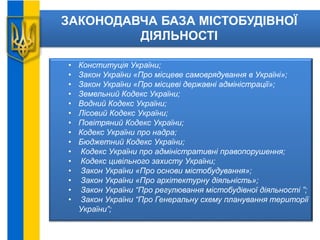 ЗАКОНОДАВЧА БАЗА МІСТОБУДІВНОЇ
ДІЯЛЬНОСТІ
• Конституція України;
• Закон України «Про місцеве самоврядування в Україні»;
• Закон України «Про місцеві державні адміністрації»;
• Земельний Кодекс України;
• Водний Кодекс України;
• Лісовий Кодекс України;
• Повітряний Кодекс України;
• Кодекс України про надра;
• Бюджетний Кодекс України;
• Кодекс України про адміністративні правопорушення;
• Кодекс цивільного захисту України;
• Закон України «Про основи містобудування»;
• Закон України «Про архітектурну діяльність»;
• Закон України “Про регулювання містобудівної діяльності ”;
• Закон України “Про Генеральну схему планування території
України”;
 
