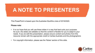 A NOTE TO PRESENTERS
This PowerPoint is based upon the Australian Bushfire crisis of 2019/2020.
Please note:
• It is our hope that you will use these slides in a way that best suits your purposes.
As such, the slides are editable so that the content is flexible for you to adapt to your
needs. If you do edit this presentation, please ensure content and photos from this
resource remain with the appropriate credit to Caritas Australia and the photographers
• For copyright information, please see the 'Notes' section of this slide.​
 