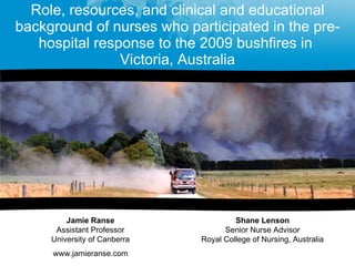 Role, resources, and clinical and educational background of nurses who participated in the pre-hospital response to the 2009 bushfires in  Victoria, Australia Jamie Ranse Assistant Professor University of Canberra www.jamieranse.com Shane Lenson Senior Nurse Advisor Royal College of Nursing, Australia 
