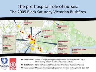 The pre-hospital role of nurses: The 2009 Black Saturday Victorian Bushfires Mr Jamie Ranse:   Clinical Manager, Emergency Department – Calvary Health Care ACT 	           	           Chief Nursing Officer, St John Ambulance Australia  Mr Brett Aimers:   State Professional Officer, St John Ambulance Australia (Victoria) Mr Shane Lenson: Manager of Emergency Department Services– Calvary Health Care ACT 