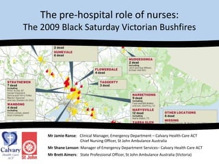 The pre-hospital role of nurses: The 2009 Black Saturday Victorian Bushfires Mr Jamie Ranse:   Clinical Manager, Emergency Department – Calvary Health Care ACT 	           	           Chief Nursing Officer, St John Ambulance Australia  Mr Shane Lenson: Manager of Emergency Department Services– Calvary Health Care ACT Mr Brett Aimers:   State Professional Officer, St John Ambulance Australia (Victoria) 