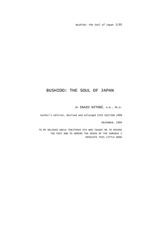 Bushido: the Soul of Japan 1/95
BUSHIDO: THE SOUL OF JAPAN
BY INAZO NITOBÉ, A.M., Ph.D.
Author's Edition, Revised and Enlarged 13th EDITION 1908
DECEMBER, 1904
TO MY BELOVED UNCLE TOKITOSHI OTA WHO TAUGHT ME TO REVERE
THE PAST AND TO ADMIRE THE DEEDS OF THE SAMURAI I
DEDICATE THIS LITTLE BOOK
 