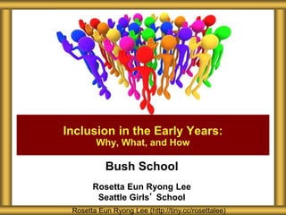 Bush School
Rosetta Eun Ryong Lee
Seattle Girls’ School
Inclusion in the Early Years:
Why, What, and How
Rosetta Eun Ryong Lee (http://tiny.cc/rosettalee)
 