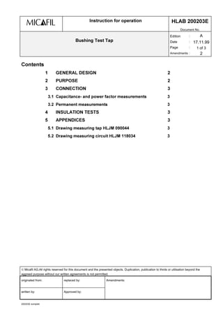  Micafil AG.All rights reserved for this document and the presented objects. Duplication, publication to thirds or utilisation beyond the
aggreed purpose without our written agreements is not permitted.
originated from: replaced by: Amendments:
written by: Approved by:
200203E komplett
,QVWUXFWLRQ IRU RSHUDWLRQ +/$% (
Document No.
%XVKLQJ 7HVW 7DS
Edition :
Date :
Page :
Amendments :
A
17.11.99
1 of 3
2
RQWHQWV
 *(1(5$/ '(6,*1 
 385326( 
 211(7,21 
 DSDFLWDQFH DQG SRZHU IDFWRU PHDVXUHPHQWV 
 3HUPDQHQW PHDVXUHPHQWV 
 ,168/$7,21 7(676 
 $33(1',(6 
 'UDZLQJ PHDVXULQJ WDS +/-0  
 'UDZLQJ PHDVXULQJ FLUFXLW +/-0  
 