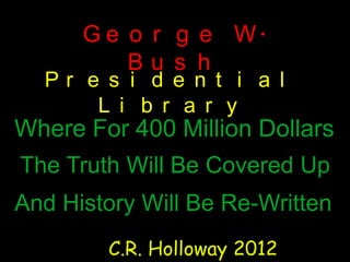 G e o r g e W.
          Bu s h
  Pr e s i d e n t i a l
      L i b r a r y
Where For 400 Million Dollars
The Truth Will Be Covered Up
And History Will Be Re-Written
        C.R. Holloway 2012
 