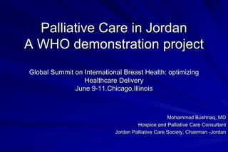 Palliative Care in Jordan
A WHO demonstration project
Global Summit on International Breast Health: optimizing
                 Healthcare Delivery
              June 9-11.Chicago,Illinois



                                                   Mohammad Bushnaq, MD
                                     Hospice and Palliative Care Consultant
                            Jordan Palliative Care Society, Chairman -Jordan
 