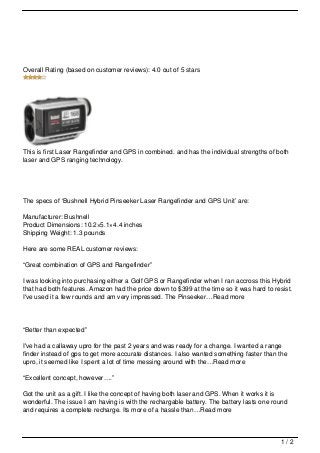 Overall Rating (based on customer reviews): 4.0 out of 5 stars




This is first Laser Rangefinder and GPS in combined. and has the individual strengths of both
laser and GPS ranging technology.




The specs of ‘Bushnell Hybrid Pinseeker Laser Rangefinder and GPS Unit’ are:

Manufacturer: Bushnell
Product Dimensions: 10.2×5.1×4.4 inches
Shipping Weight: 1.3 pounds

Here are some REAL customer reviews:

“Great combination of GPS and Rangefinder”

I was looking into purchasing either a Golf GPS or Rangefinder when I ran accross this Hybrid
that had both features. Amazon had the price down to $399 at the time so it was hard to resist.
I've used it a few rounds and am very impressed. The Pinseeker…Read more




“Better than expected”

I've had a callaway upro for the past 2 years and was ready for a change. I wanted a range
finder instead of gps to get more accurate distances. I also wanted something faster than the
upro, it seemed like I spent a lot of time messing around with the…Read more

“Excellent concept, however….”

Got the unit as a gift. I like the concept of having both laser and GPS. When it works it is
wonderful. The issue I am having is with the rechargable battery. The battery lasts one round
and requires a complete recharge. Its more of a hassle than…Read more



                                                                                           1/2
 