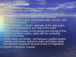 NEO-CLASSICISM Alaxander Pope’s Perefaces on Homer, addition of Shakespeare and essay on criticism Poetic diction following nature, description of good critic Joseph Addison’s critical papers in the Spectator Textual criticsm- reason, correctness, taste, Genres, rules, imagination, classical Samuel Johnson’s criticism- defender of the older order, ‘addition of Shakespeare’ and ‘lives of the poets’ Joseph Warton’s essay on the Genius and writings of Poe, criticism on Pope’s poetry, deals with the emotional quality of the Poet Hurd’s letters on Chivalry  and Romance justified Goethic manners and design, Spencer’s poety and Italian poets, and attacked Augustans because of lack of imagination Growth of Romantic Impulse 