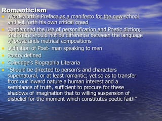 Romanticism Wordsworth’s Preface as a manifesto for the new school and set forth his own critical creed Condemned the use of personification and Poetic diction; that there should not be difference between the language of prose ands metrical compositions Definition of Poet- man speaking to men Poetry defined Coleridge’s Biographia Literaria “ Should be directed to person’s and characters supernatural, or at least romantic; yet so as to transfer from our inward nature a human interest and a semblance of truth, sufficient to procure for these shadows of imagination that to willing suspension of disbelief for the moment which constitutes poetic faith” 