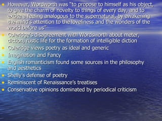However, Wordworth was “to propose to himself as his object, to give the charm of novelty to things of every day, and to excite a feeling analogous to the supernatural, by awakening the mind’s attention to the loveliness and the wonders of the world before us” Coleridge’s disagreement with Wordsworth about meter, diction, rustic life for the formation of intelligible diction Coleridge views poetry as ideal and generic  Imagination and Fancy English romanticism found some sources in the philosophy and aesthetics Shelly’s defense of poetry Reminiscent of Renaissance’s treatises  Conservative opinions dominated by periodical criticism 